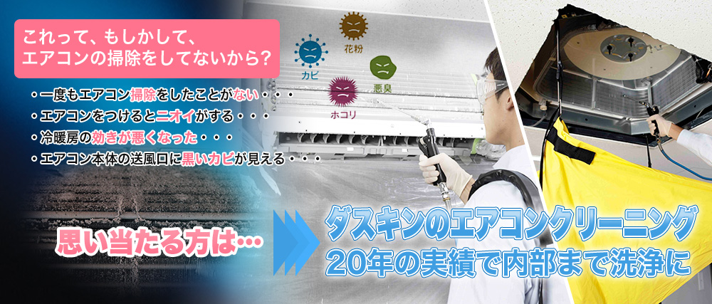 お使いのエアコンでこんな経験はございませんか？エアコンをつけるとニオイがする・冷暖房の効きが悪くなった・エアコン本体の送風口に黒いカビが見える・エアコンの電気代が高くなった気がする・思い当たる方は・・・ダスキンのエアコンクリーニング！20年の実績で内部まで洗浄に