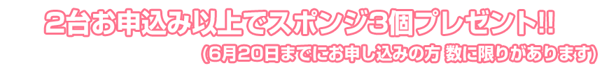 2台お申込み以上でスポンジ3個プレゼント!!(6月20日までにお申し込みの方 数に限りがあります)